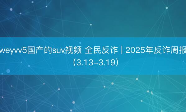 weyvv5国产的suv视频 全民反诈 | 2025年反诈周报（3.13-3.19）
