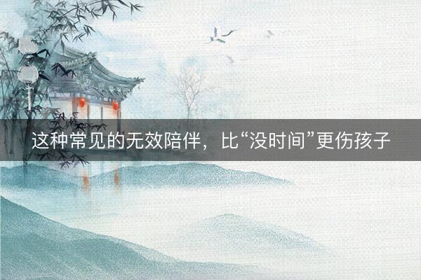 这种常见的无效陪伴，比“没时间”更伤孩子