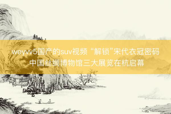 weyvv5国产的suv视频 “解锁”宋代衣冠密码 中国丝绸博物馆三大展览在杭启幕