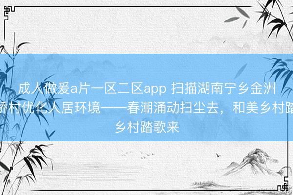 成人做爰a片一区二区app 扫描湖南宁乡金洲镇龙桥村优化人居环境——春潮涌动扫尘去，和美乡村踏歌来