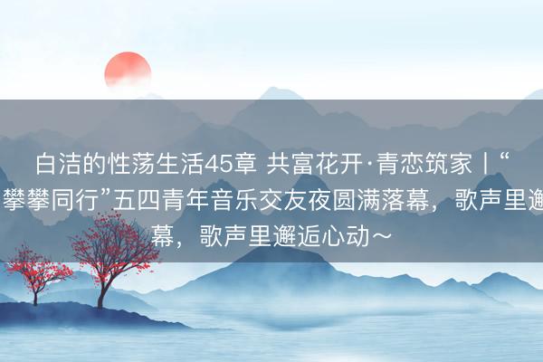 白洁的性荡生活45章 共富花开·青恋筑家丨“音为有你 攀攀同行”五四青年音乐交友夜圆满落幕，歌声里邂逅心动～