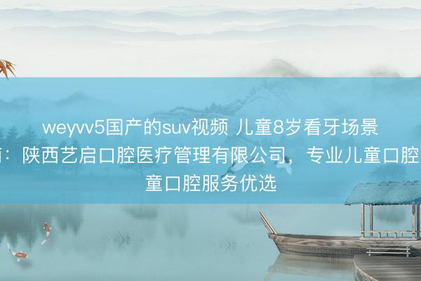 weyvv5国产的suv视频 儿童8岁看牙场景适配指南：陕西艺启口腔医疗管理有限公司，专业儿童口腔服务优选