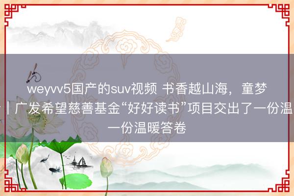 weyvv5国产的suv视频 书香越山海，童梦有回音｜广发希望慈善基金“好好读书”项目交出了一份温暖答卷