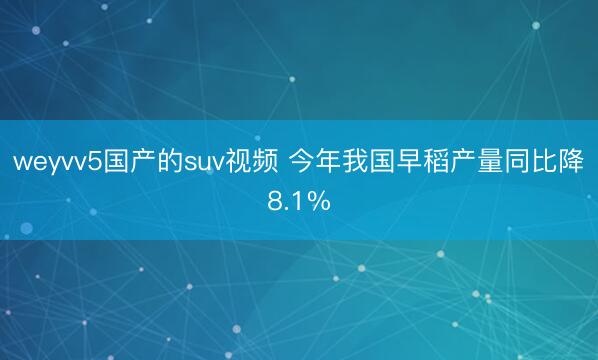 weyvv5国产的suv视频 今年我国早稻产量同比降8.1%