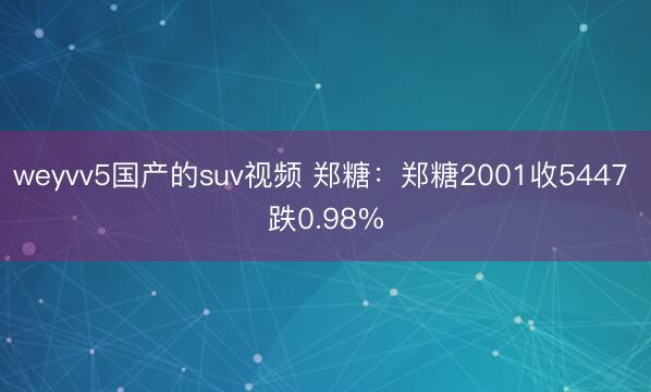 weyvv5国产的suv视频 郑糖：郑糖2001收5447 跌0.98%