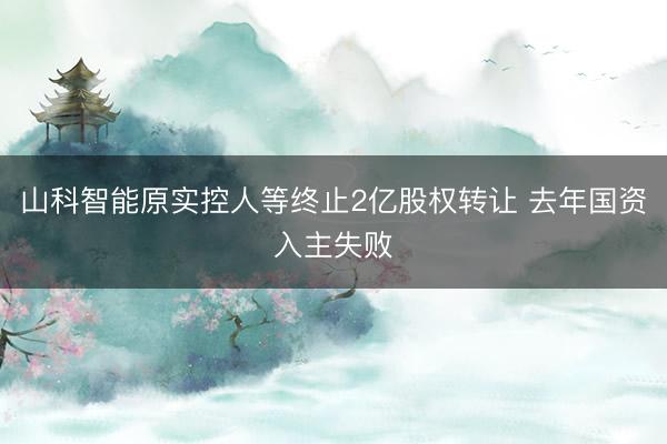 山科智能原实控人等终止2亿股权转让 去年国资入主失败