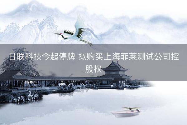 日联科技今起停牌 拟购买上海菲莱测试公司控股权