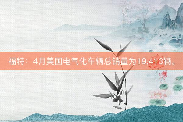 福特：4月美国电气化车辆总销量为19，413辆。
