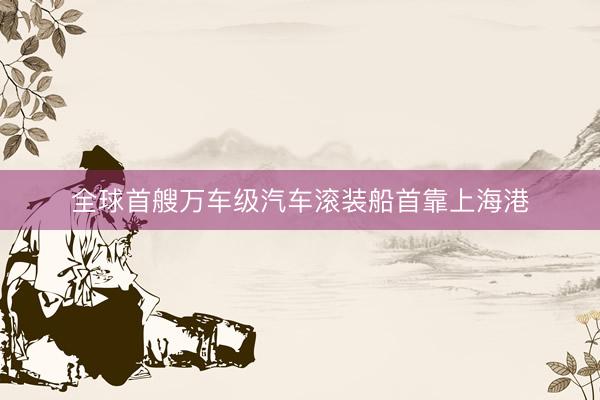 全球首艘万车级汽车滚装船首靠上海港