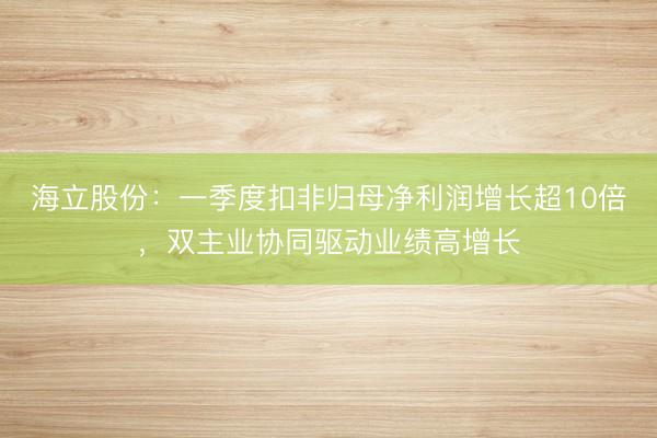 海立股份:一季度扣非归母净利润增长超10倍,双主业协同驱动业绩高增长