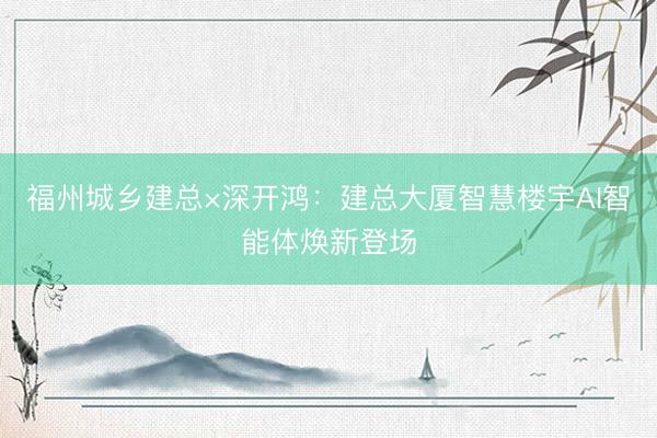福州城乡建总×深开鸿：建总大厦智慧楼宇AI智能体焕新登场