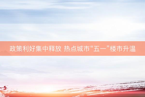政策利好集中释放 热点城市“五一”楼市升温