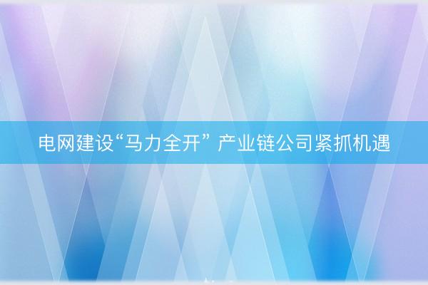 电网建设“马力全开” 产业链公司紧抓机遇