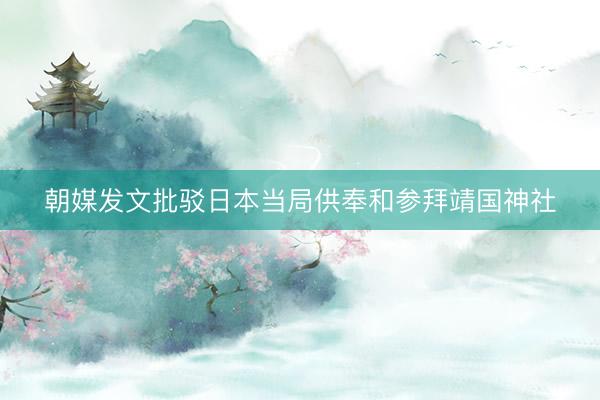 朝媒发文批驳日本当局供奉和参拜靖国神社