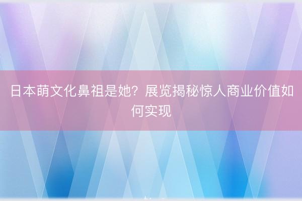 日本萌文化鼻祖是她？展览揭秘惊人商业价值如何实现