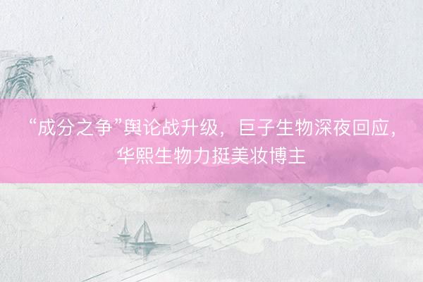 “成分之争”舆论战升级，巨子生物深夜回应，华熙生物力挺美妆博主