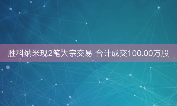 胜科纳米现2笔大宗交易 合计成交100.00万股