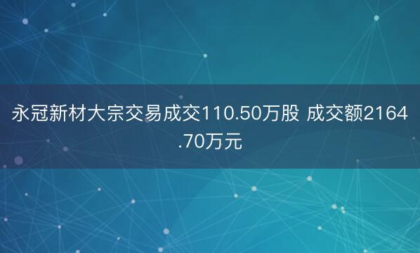 永冠新材大宗交易成交110.50万股 成交额2164.70万元
