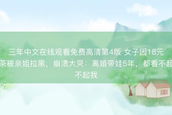 三年中文在线观看免费高清第4版 女子因18元奶茶被亲姐拉黑，崩溃大哭：离婚带娃5年，都看不起我