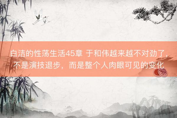 白洁的性荡生活45章 于和伟越来越不对劲了，不是演技退步，而是整个人肉眼可见的变化
