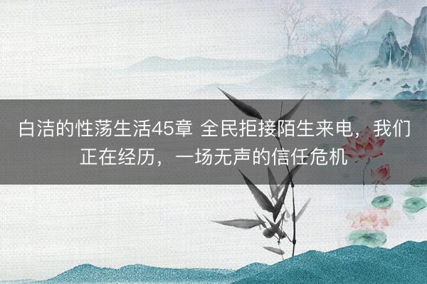 白洁的性荡生活45章 全民拒接陌生来电，我们正在经历，一场无声的信任危机