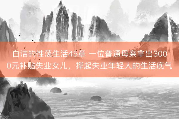 白洁的性荡生活45章 一位普通母亲拿出3000元补贴失业女儿，撑起失业年轻人的生活底气