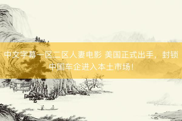 中文字幕一区二区人妻电影 美国正式出手，封锁中国车企进入本土市场！