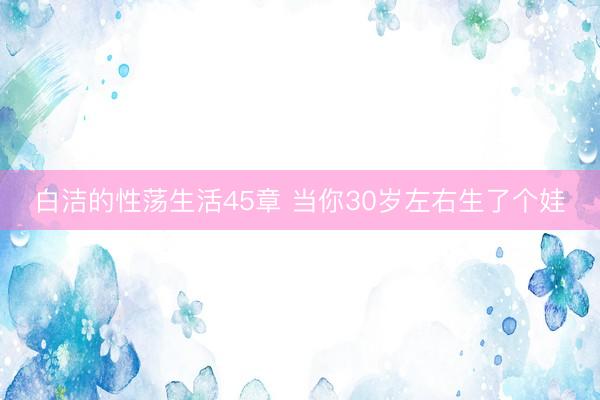 白洁的性荡生活45章 当你30岁左右生了个娃