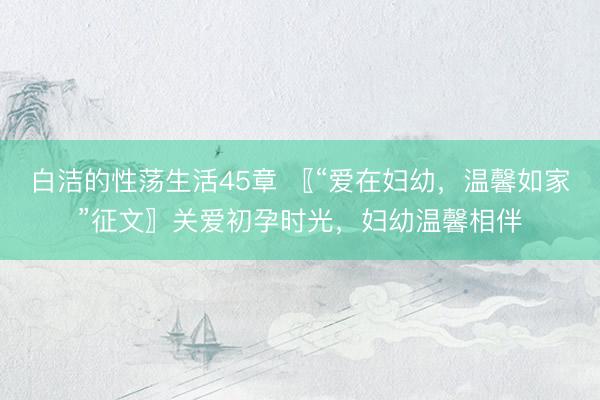 白洁的性荡生活45章 〖“爱在妇幼，温馨如家”征文〗关爱初孕时光，妇幼温馨相伴