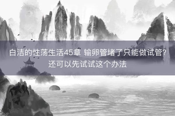 白洁的性荡生活45章 输卵管堵了只能做试管？还可以先试试这个办法