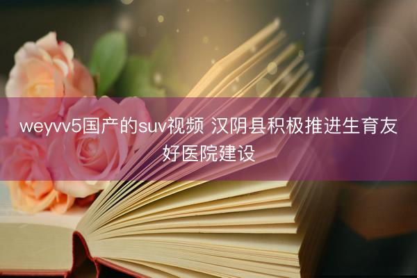 weyvv5国产的suv视频 汉阴县积极推进生育友好医院建设