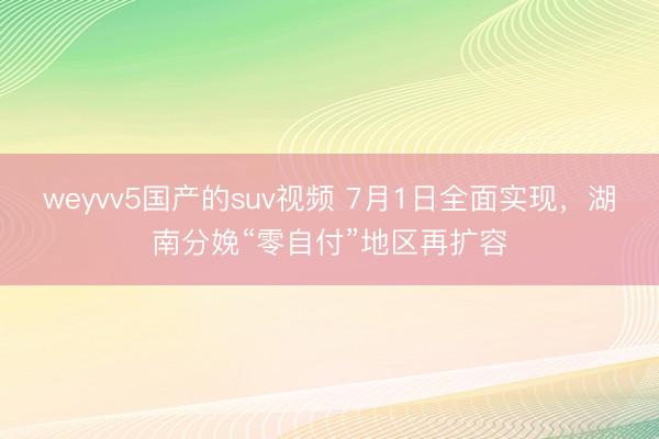 weyvv5国产的suv视频 7月1日全面实现，湖南分娩“零自付”地区再扩容