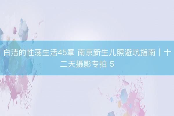 白洁的性荡生活45章 南京新生儿照避坑指南｜十二天摄影专拍 5