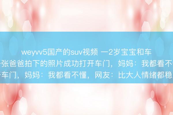 weyvv5国产的suv视频 一2岁宝宝和车钥匙同时被锁车内，凭一张爸爸拍下的照片成功打开车门，妈妈：我都看不懂，网友：比大人情绪都稳定