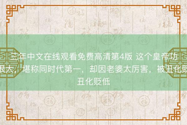 三年中文在线观看免费高清第4版 这个皇帝功绩很大，堪称同时代第一，却因老婆太厉害，被丑化贬低