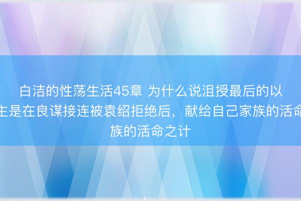 白洁的性荡生活45章 为什么说沮授最后的以身殉主是在良谋接连被袁绍拒绝后，献给自己家族的活命之计