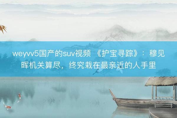 weyvv5国产的suv视频 《护宝寻踪》：穆见晖机关算尽，终究栽在最亲近的人手里