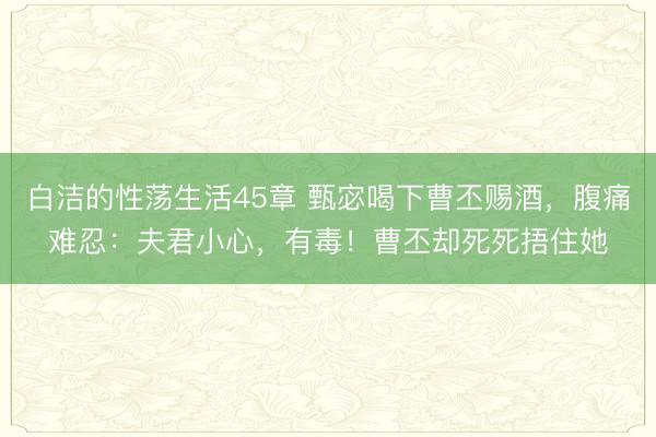 白洁的性荡生活45章 甄宓喝下曹丕赐酒，腹痛难忍：夫君小心，有毒！曹丕却死死捂住她