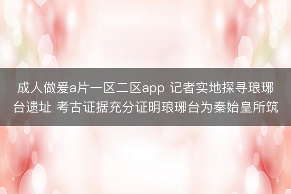 成人做爰a片一区二区app 记者实地探寻琅琊台遗址 考古证据充分证明琅琊台为秦始皇所筑