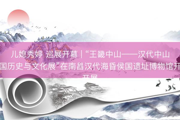 儿媳秀婷 巡展开幕 | “王畿中山——汉代中山王国历史与文化展”在南昌汉代海昏侯国遗址博物馆开展