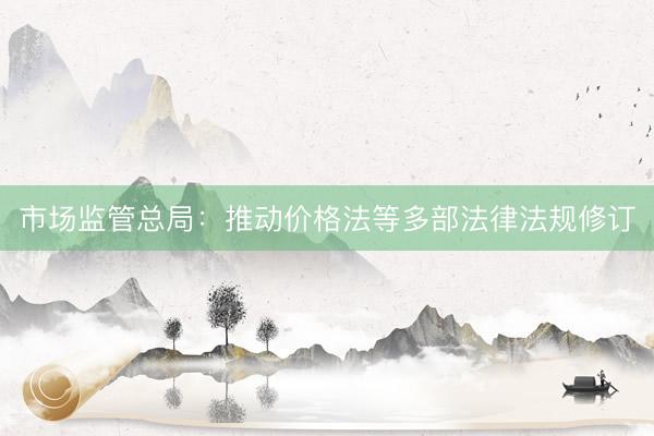 市场监管总局：推动价格法等多部法律法规修订