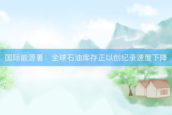 国际能源署：全球石油库存正以创纪录速度下降