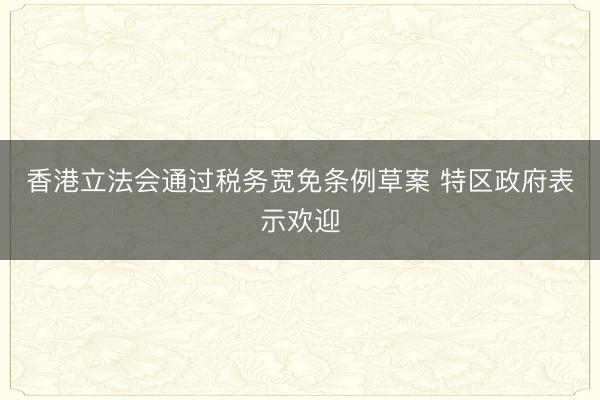 香港立法会通过税务宽免条例草案 特区政府表示欢迎