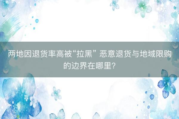 两地因退货率高被“拉黑” 恶意退货与地域限购的边界在哪里？