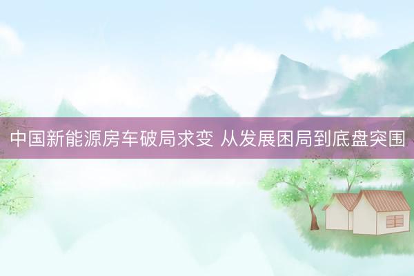 中国新能源房车破局求变 从发展困局到底盘突围