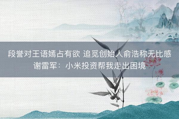 段誉对王语嫣占有欲 追觅创始人俞浩称无比感谢雷军：小米投资帮我走出困境