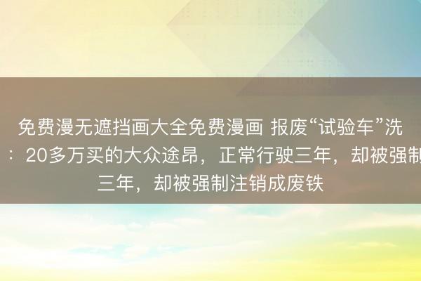 免费漫无遮挡画大全免费漫画 报废“试验车”洗白之谜【1】：20多万买的大众途昂，正常行驶三年，却被强制注销成废铁
