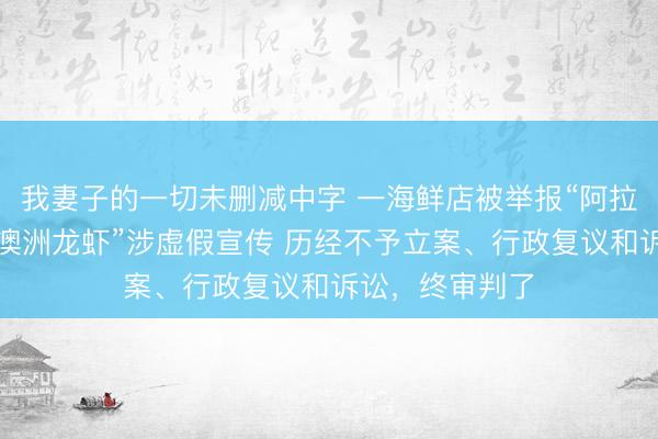 我妻子的一切未删减中字 一海鲜店被举报“阿拉斯加帝王蟹、澳洲龙虾”涉虚假宣传 历经不予立案、行政复议和诉讼，终审判了