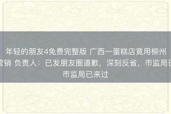年轻的朋友4免费完整版 广西一蛋糕店竟用柳州地震营销 负责人：已发朋友圈道歉，深刻反省，市监局已来过