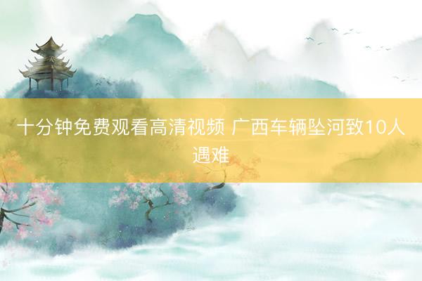 十分钟免费观看高清视频 广西车辆坠河致10人遇难